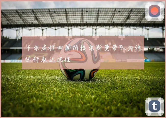 卡尔启程回国纳格尔斯曼带队为他送行表达祝福