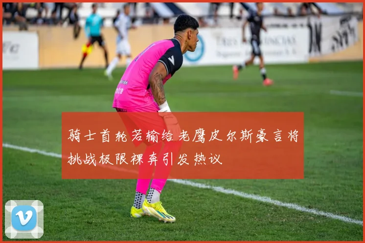 骑士首轮若输给老鹰皮尔斯豪言将挑战极限裸奔引发热议