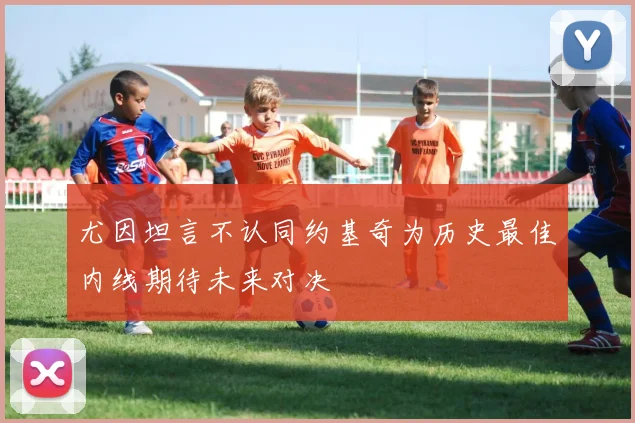 尤因坦言不认同约基奇为历史最佳内线期待未来对决