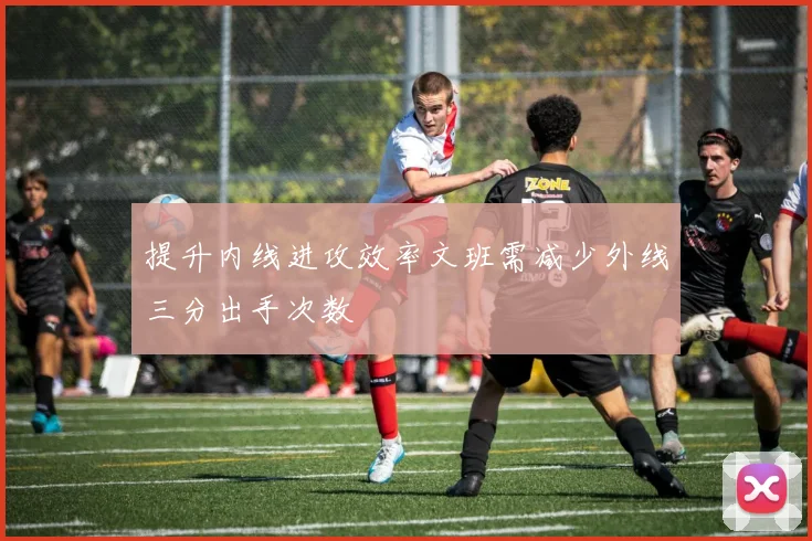 提升内线进攻效率文班需减少外线三分出手次数