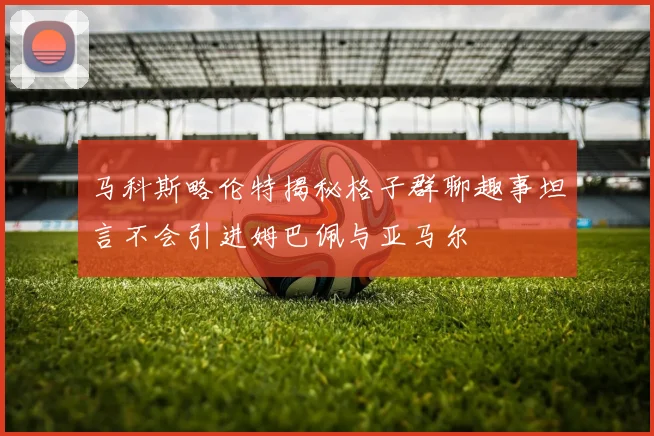 马科斯略伦特揭秘格子群聊趣事坦言不会引进姆巴佩与亚马尔