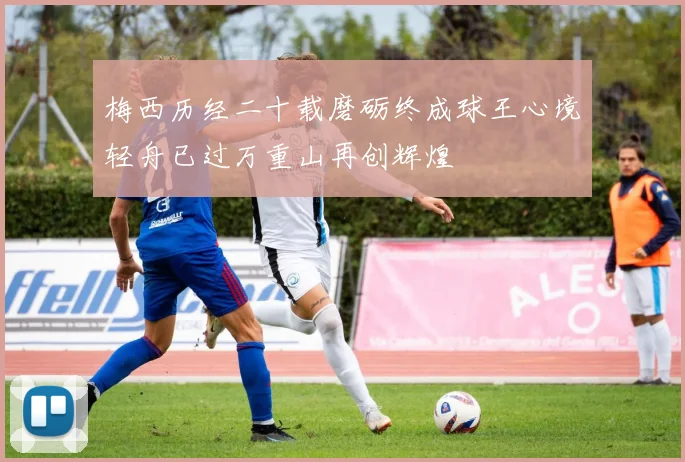 梅西历经二十载磨砺终成球王心境轻舟已过万重山再创辉煌