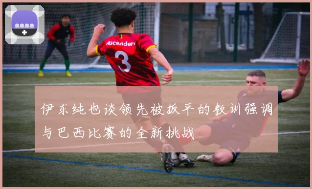 伊东纯也谈领先被扳平的教训强调与巴西比赛的全新挑战