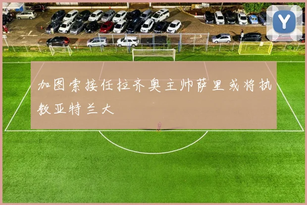 加图索接任拉齐奥主帅萨里或将执教亚特兰大