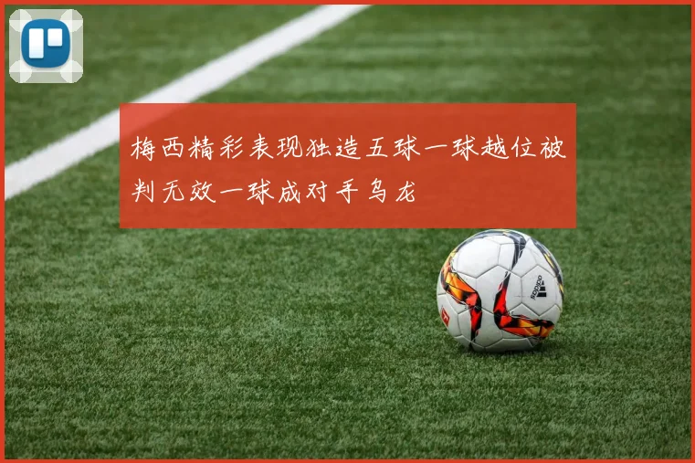梅西精彩表现独造五球一球越位被判无效一球成对手乌龙
