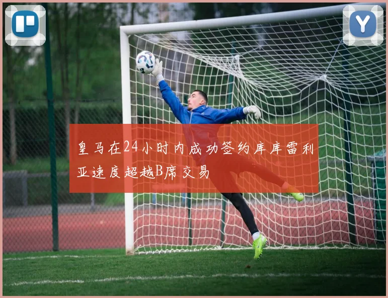 皇马在24小时内成功签约库库雷利亚速度超越B席交易