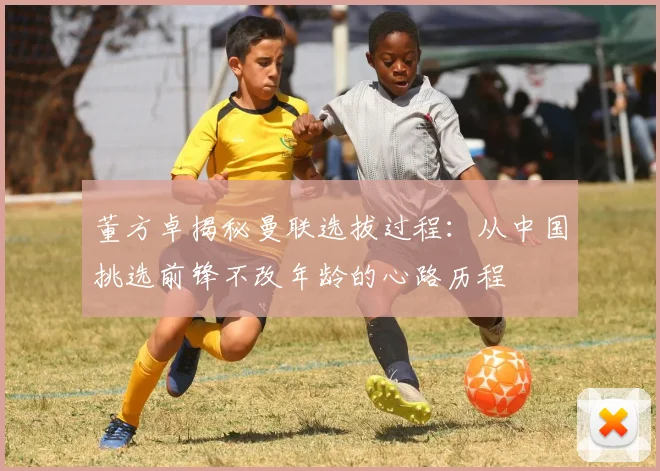 董方卓揭秘曼联选拔过程：从中国挑选前锋不改年龄的心路历程