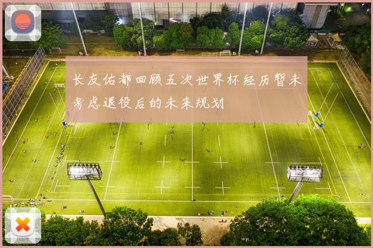 长友佑都回顾五次世界杯经历暂未考虑退役后的未来规划