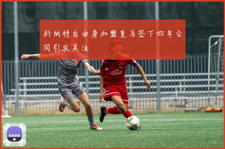 科纳特自由身加盟皇马签下四年合同引发关注