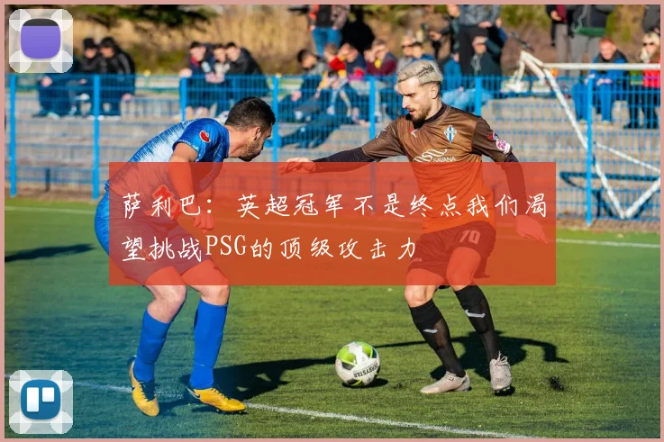 萨利巴：英超冠军不是终点我们渴望挑战PSG的顶级攻击力