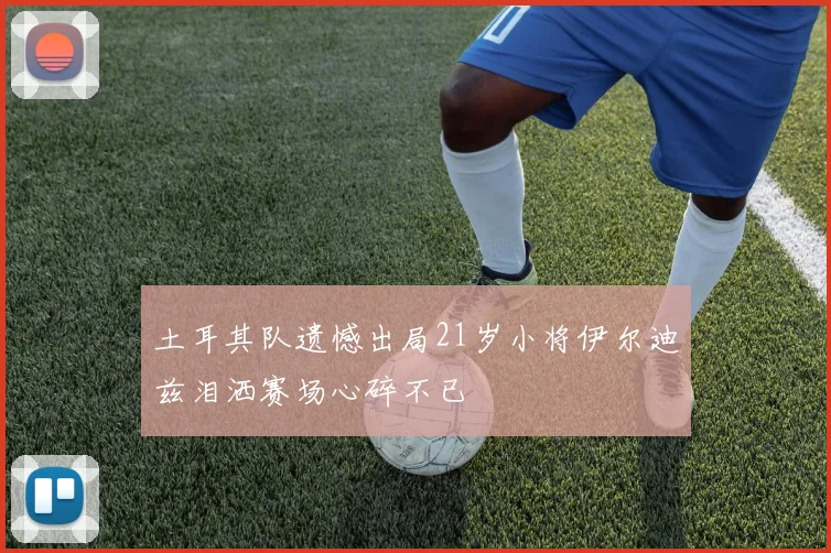 土耳其队遗憾出局21岁小将伊尔迪兹泪洒赛场心碎不已