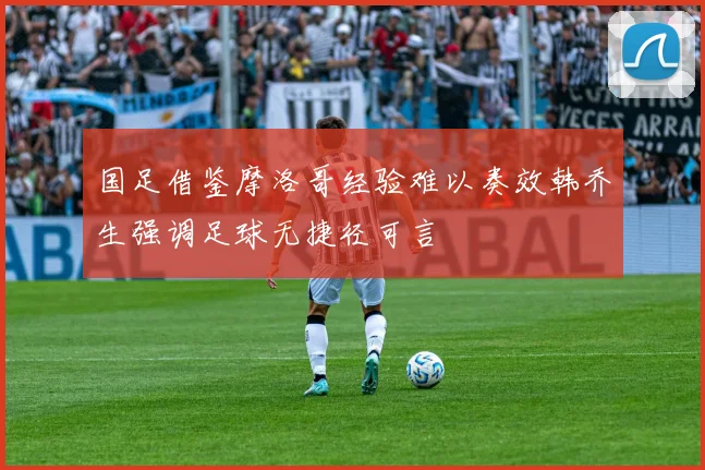 国足借鉴摩洛哥经验难以奏效韩乔生强调足球无捷径可言
