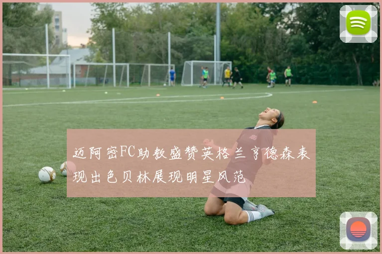 迈阿密FC助教盛赞英格兰亨德森表现出色贝林展现明星风范