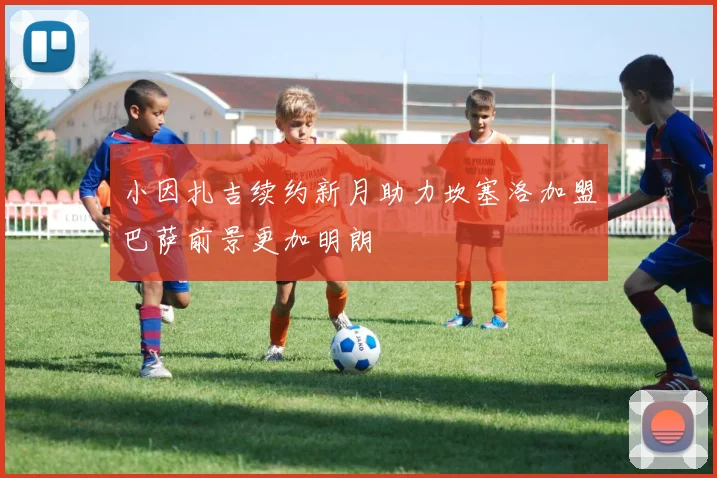 小因扎吉续约新月助力坎塞洛加盟巴萨前景更加明朗