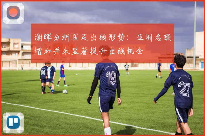 谢晖分析国足出线形势：亚洲名额增加并未显著提升出线机会