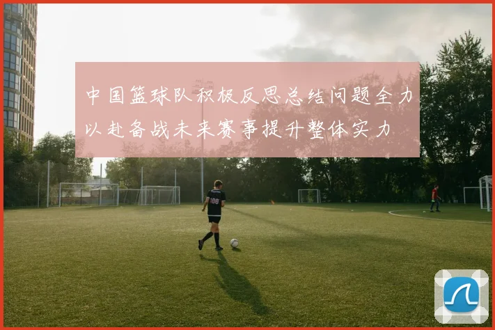 中国篮球队积极反思总结问题全力以赴备战未来赛事提升整体实力