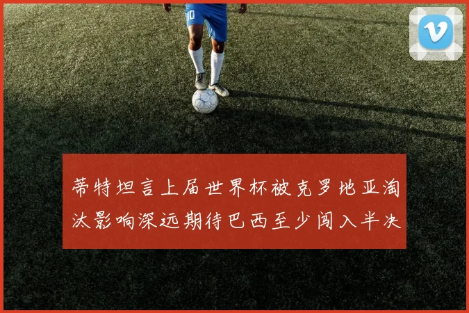 蒂特坦言上届世界杯被克罗地亚淘汰影响深远期待巴西至少闯入半决赛
