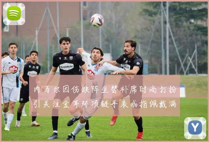 内马尔因伤缺阵坐替补席时尚打扮引关注金耳环项链手表戒指佩戴满身