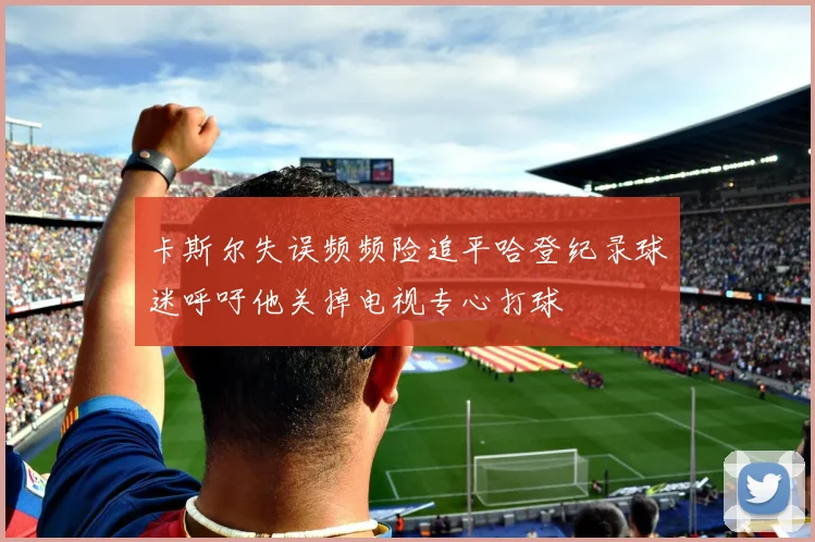 卡斯尔失误频频险追平哈登纪录球迷呼吁他关掉电视专心打球