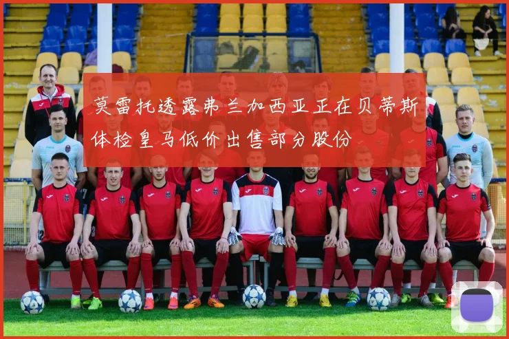 莫雷托透露弗兰加西亚正在贝蒂斯体检皇马低价出售部分股份