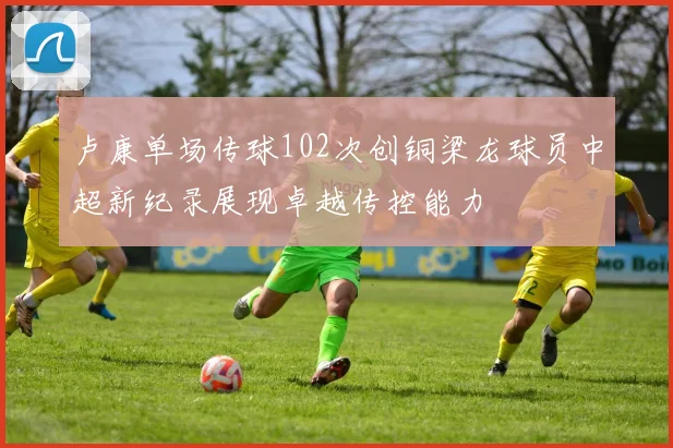 卢康单场传球102次创铜梁龙球员中超新纪录展现卓越传控能力